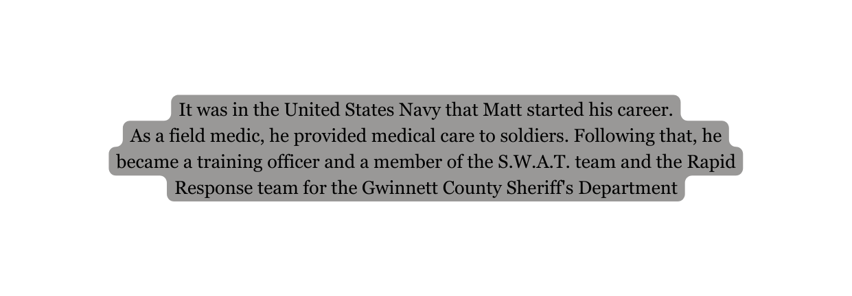 It was in the United States Navy that Matt started his career As a field medic he provided medical care to soldiers Following that he became a training officer and a member of the S W A T team and the Rapid Response team for the Gwinnett County Sheriff s Department