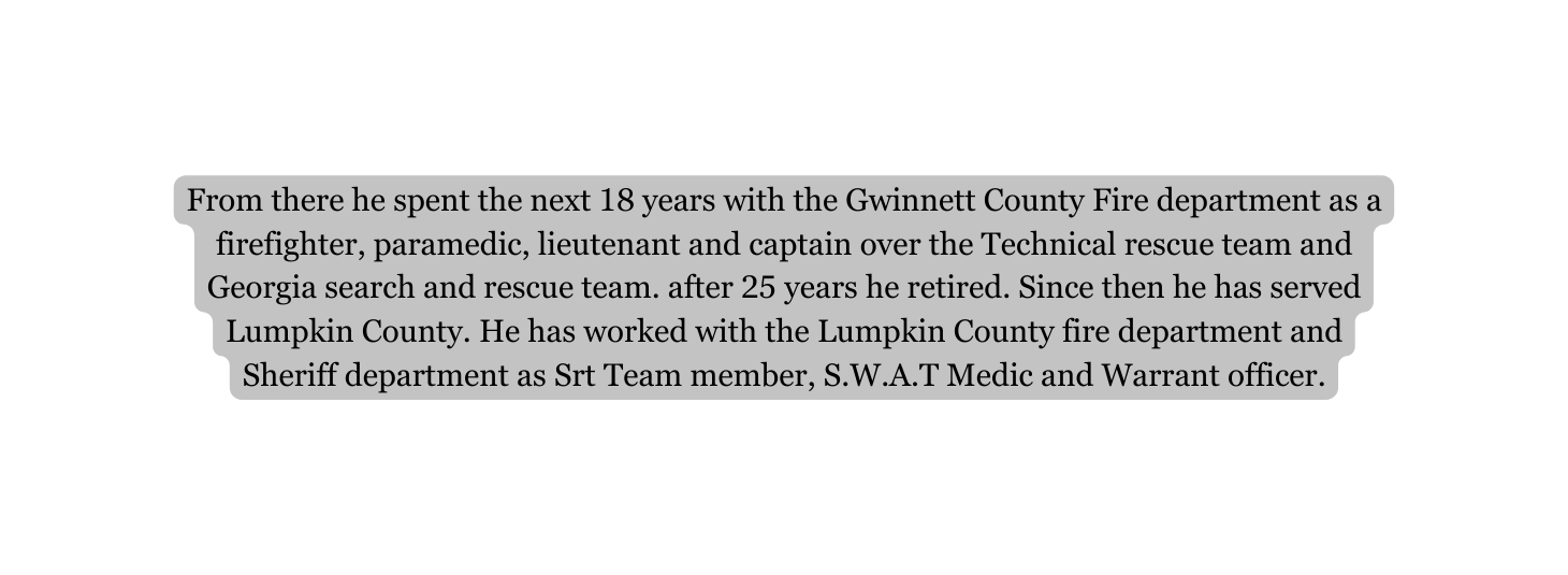 From there he spent the next 18 years with the Gwinnett County Fire department as a firefighter paramedic lieutenant and captain over the Technical rescue team and Georgia search and rescue team after 25 years he retired Since then he has served Lumpkin County He has worked with the Lumpkin County fire department and Sheriff department as Srt Team member S W A T Medic and Warrant officer