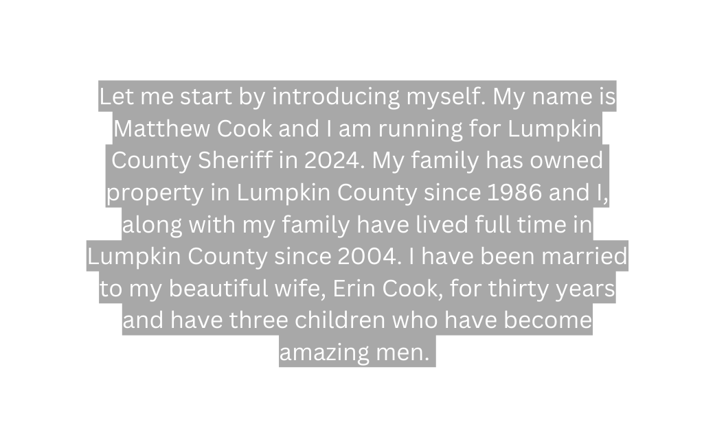 Let me start by introducing myself My name is Matthew Cook and I am running for Lumpkin County Sheriff in 2024 My family has owned property in Lumpkin County since 1986 and I along with my family have lived full time in Lumpkin County since 2004 I have been married to my beautiful wife Erin Cook for thirty years and have three children who have become amazing men